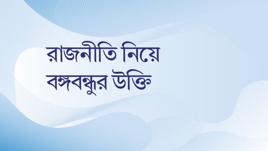 রাজনীতি নিয়ে বঙ্গবন্ধুর উক্তি – জীবনের জন্য সেরা দিকনির্দেশনামূলক বাণী রাজনীতি নিয়ে বঙ্গবন্ধুর উক্তি